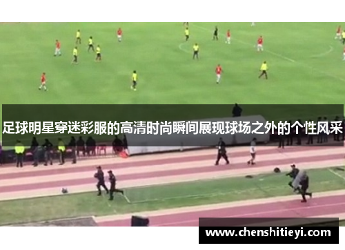 足球明星穿迷彩服的高清时尚瞬间展现球场之外的个性风采