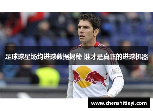 足球球星场均进球数据揭秘 谁才是真正的进球机器