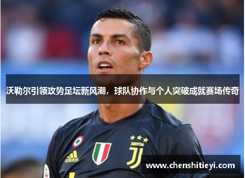 沃勒尔引领攻势足坛新风潮，球队协作与个人突破成就赛场传奇