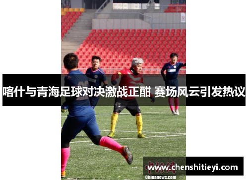 喀什与青海足球对决激战正酣 赛场风云引发热议
